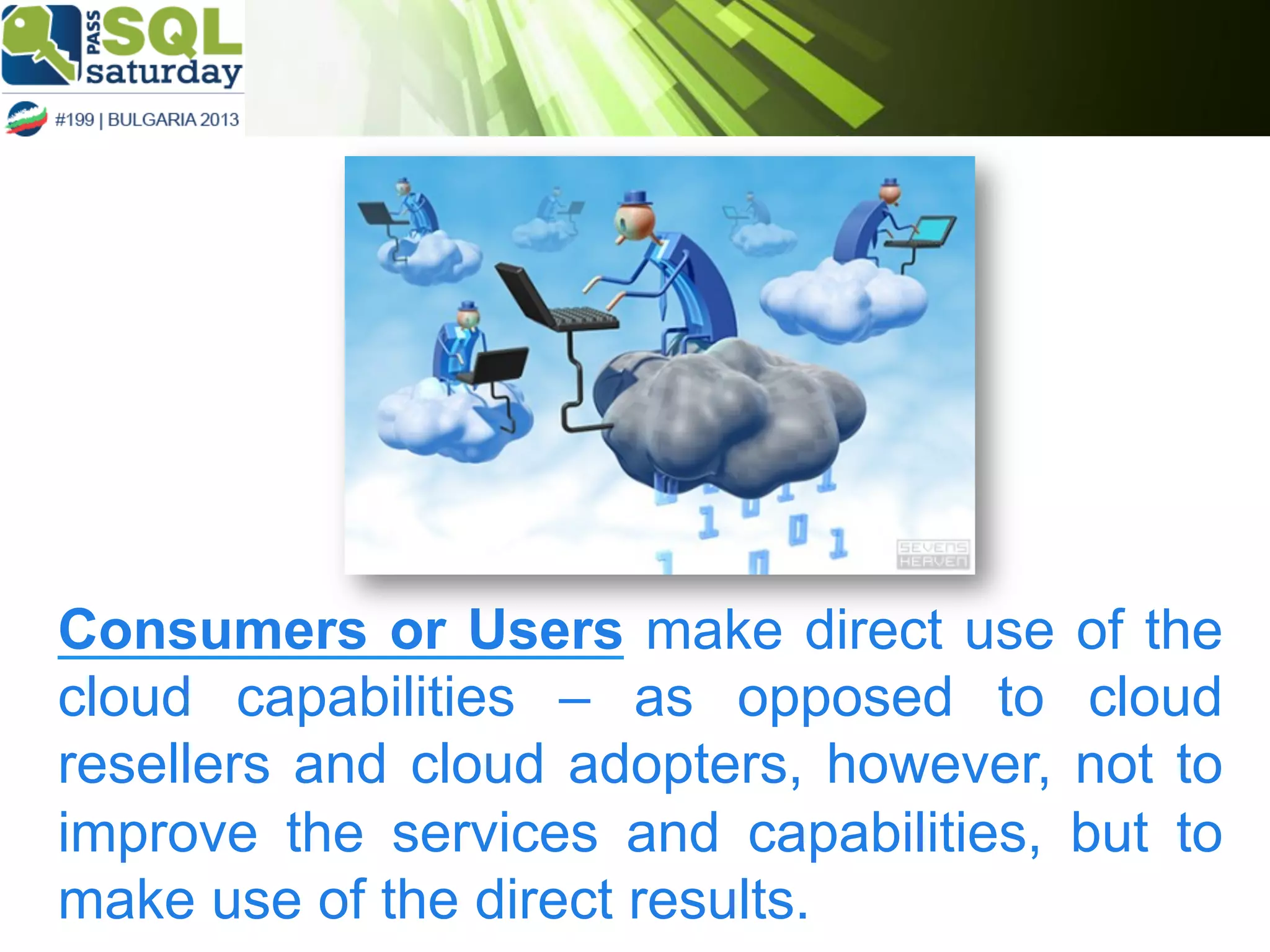 Consumers or Users make direct use of the
cloud capabilities – as opposed to cloud
resellers and cloud adopters, however, not to
improve the services and capabilities, but to
make use of the direct results.

 