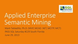 Applied Enterprise
Semantic Mining
Mark Tabladillo, Ph.D. (MVP, MCAD .NET, MCITP, MCT)
PASS SQL Saturday #229 South Florida
June 29, 2013
 