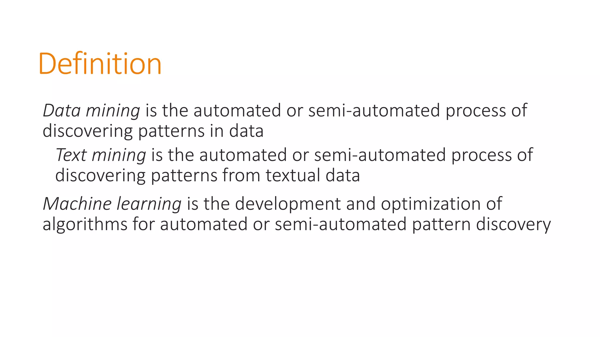 Definition 
Data mining is the automated or semi-automated process of discovering patterns in data 
Text mining is the automated or semi-automated process of discovering patterns from textual data 
Machine learning is the development and optimization of algorithms for automated or semi-automated pattern discovery  
