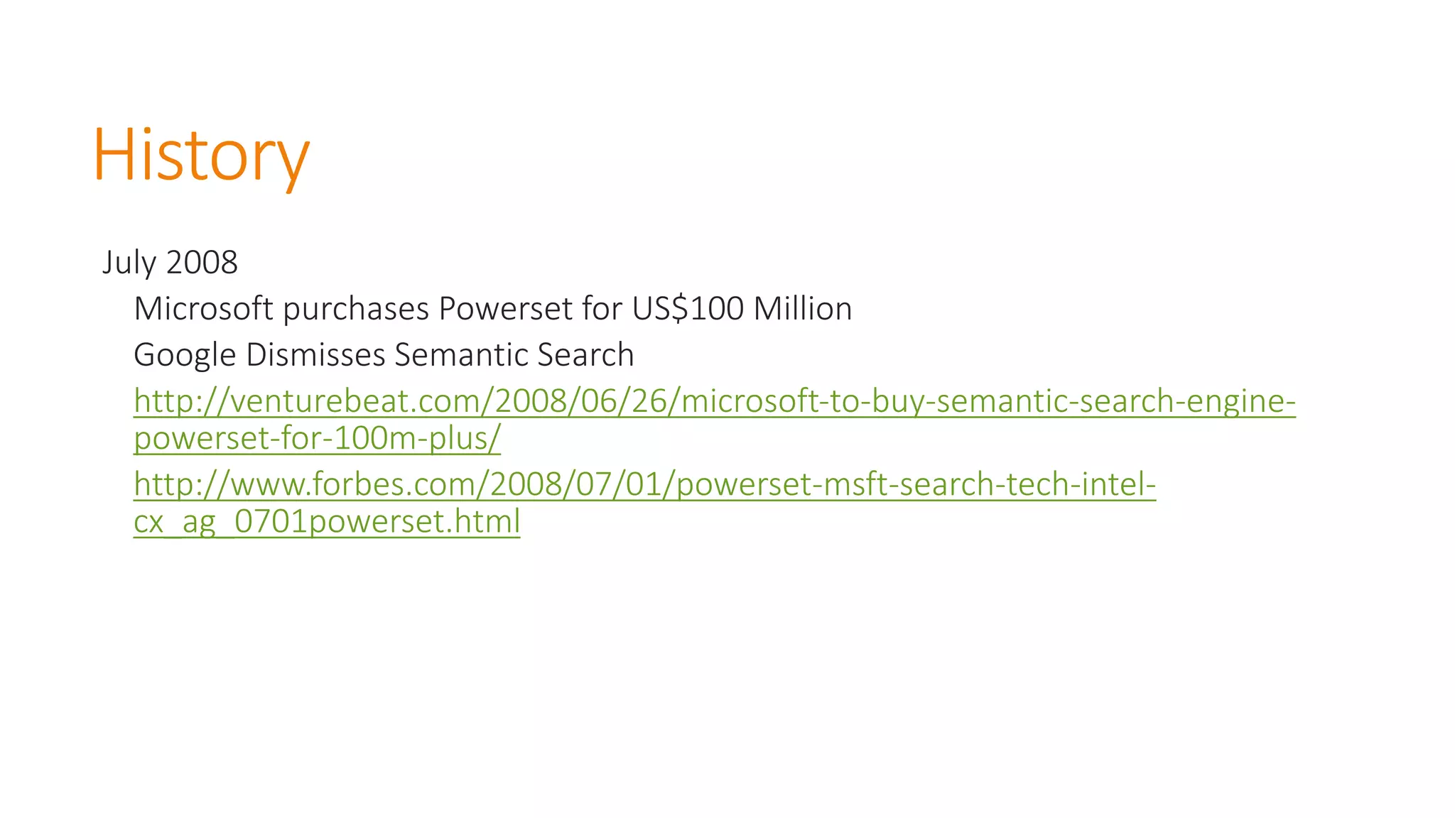 History 
July 2008 
Microsoft purchases Powerset for US$100 Million 
Google Dismisses Semantic Searchhttp://venturebeat.com/2008/06/26/microsoft-to-buy-semantic-search-engine- powerset-for-100m-plus/ 
http://www.forbes.com/2008/07/01/powerset-msft-search-tech-intel- cx_ag_0701powerset.html  