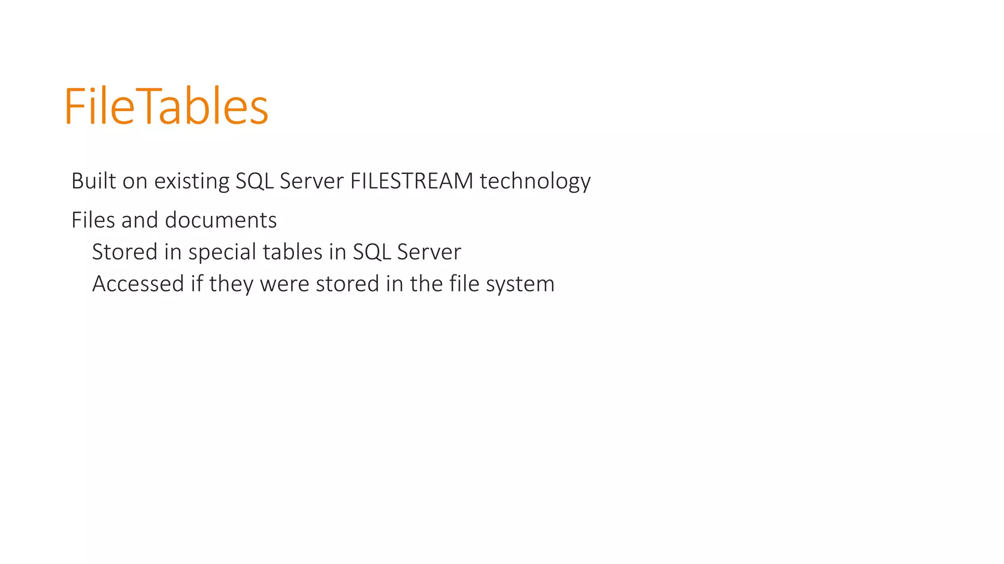 FileTables 
Built on existing SQL Server FILESTREAM technology 
Files and documents 
Stored in special tables in SQL Server 
Accessed if they were stored in the file system  