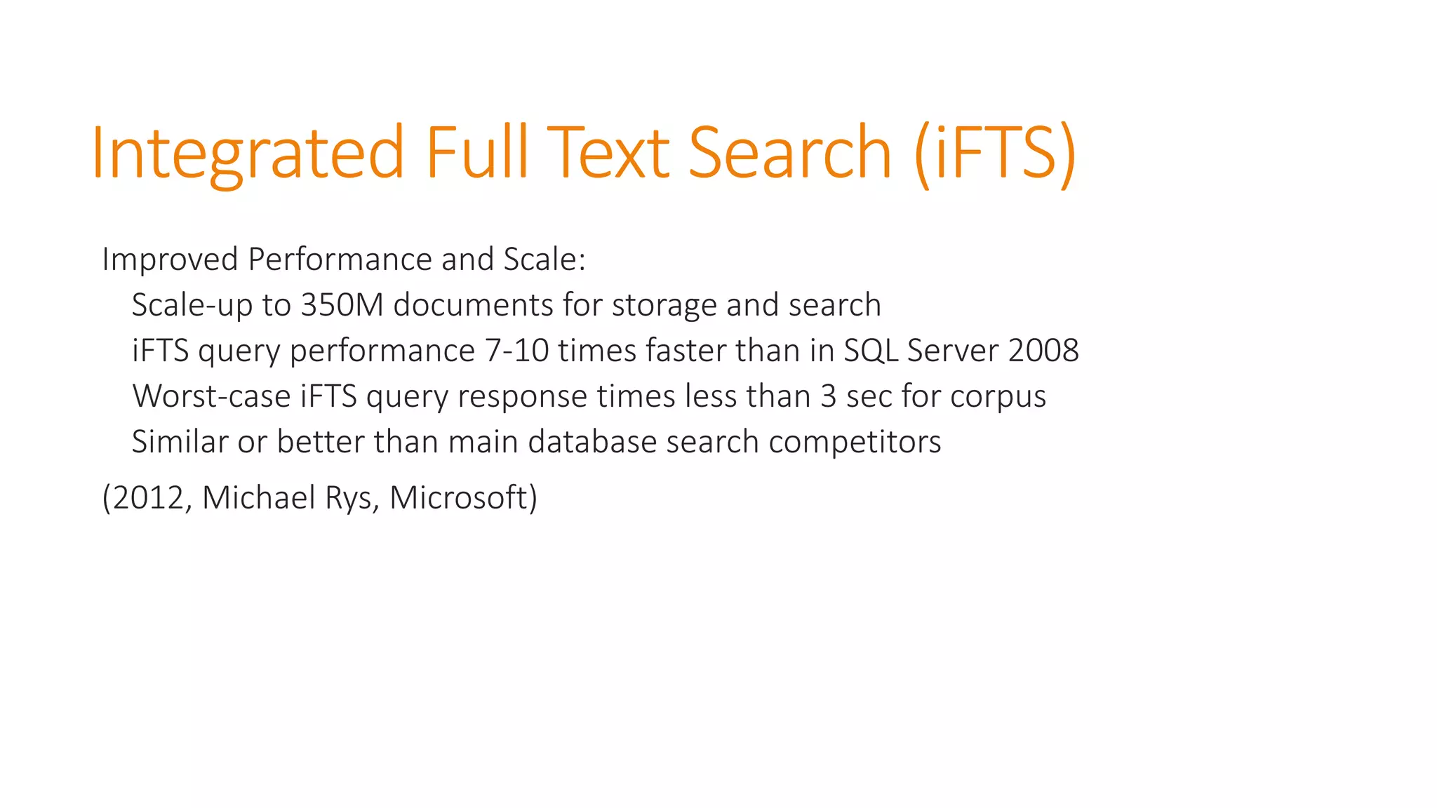 Integrated Full Text Search (iFTS) 
Improved Performance and Scale: 
Scale-up to 350M documents for storage and search 
iFTSquery performance 7-10 times faster than in SQL Server 2008 
Worst-case iFTSquery response times less than 3 sec for corpus 
Similar or better than main database search competitors 
(2012, Michael Rys, Microsoft)  