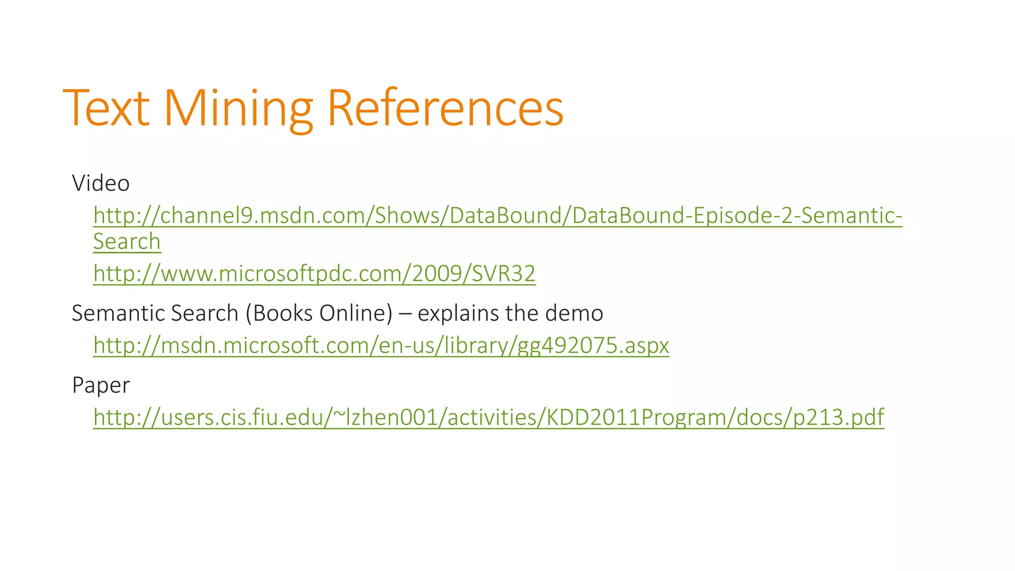 Text Mining References 
Video 
http://channel9.msdn.com/Shows/DataBound/DataBound-Episode-2-Semantic- Search 
http://www.microsoftpdc.com/2009/SVR32 
Semantic Search (Books Online) –explains the demo 
http://msdn.microsoft.com/en-us/library/gg492075.aspx 
Paper 
http://users.cis.fiu.edu/~lzhen001/activities/KDD2011Program/docs/p213.pdf  