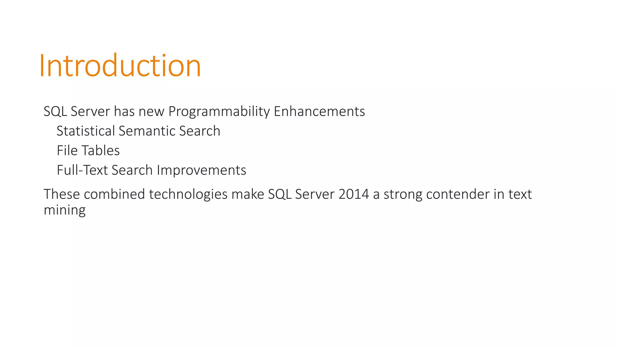 Introduction 
SQL Server has new Programmability Enhancements 
Statistical Semantic Search 
File Tables 
Full-Text Search Improvements 
These combined technologies make SQL Server 2014 a strong contender in text mining  