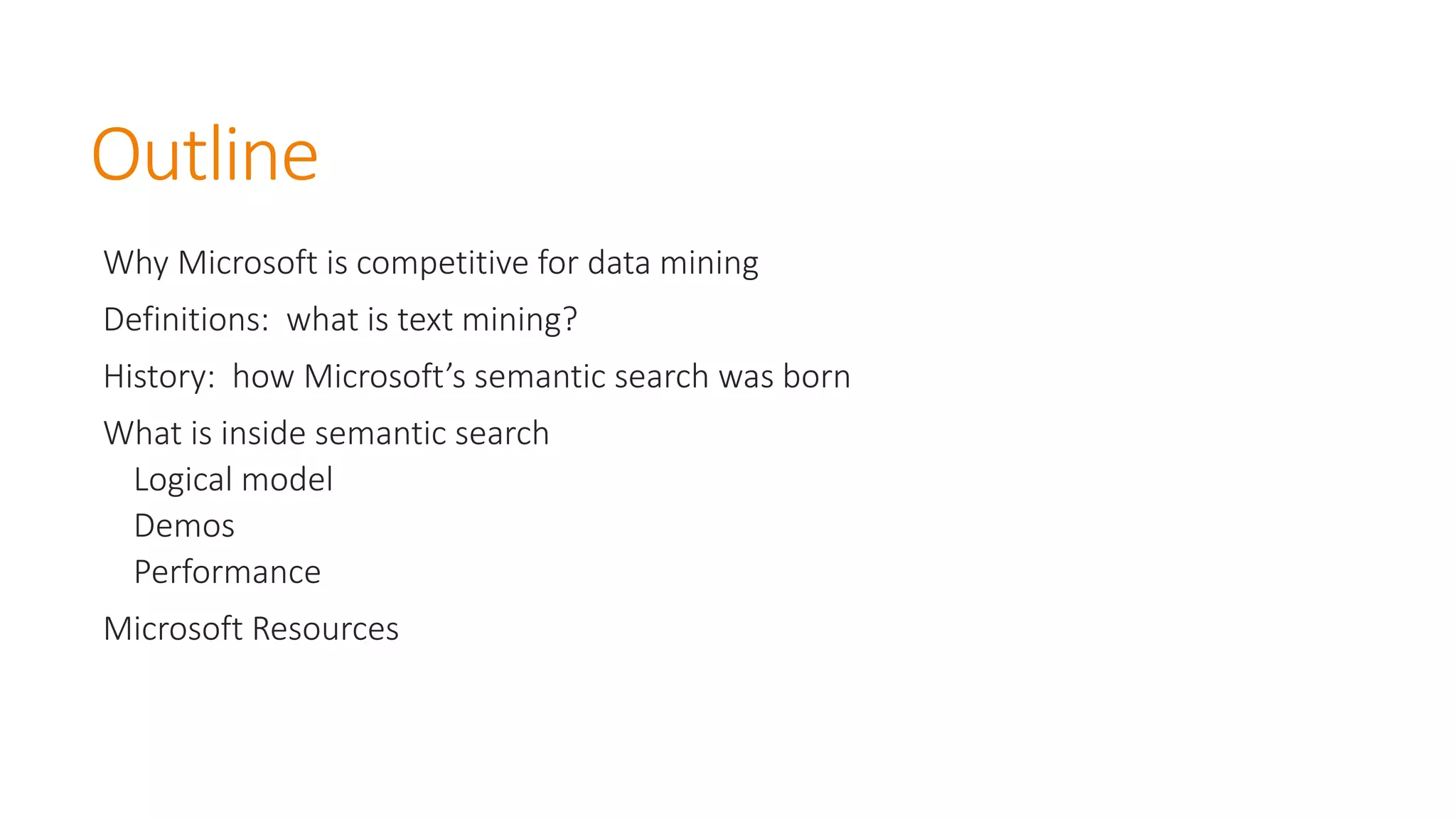 Outline 
Why Microsoft is competitive for data mining 
Definitions: what is text mining? 
History: how Microsoft’s semantic search was born 
What is inside semantic search 
Logical model 
Demos 
Performance 
Microsoft Resources  