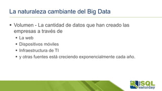 La naturaleza cambiante del Big Data
 Volumen - La cantidad de datos que han creado las
empresas a través de
 La web
 Dispositivos móviles
 Infraestructura de TI
 y otras fuentes está creciendo exponencialmente cada año.
 