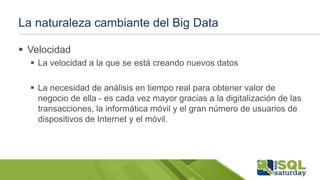 La naturaleza cambiante del Big Data
 Velocidad
 La velocidad a la que se está creando nuevos datos
 La necesidad de análisis en tiempo real para obtener valor de
negocio de ella - es cada vez mayor gracias a la digitalización de las
transacciones, la informática móvil y el gran número de usuarios de
dispositivos de Internet y el móvil.
 