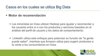 Casos en los cuales se utiliza Big Data
 Motor de recomendación
 Los minoristas en línea utilizan Hadoop para igualar y recomendar a
los usuarios entre sí o con los productos y servicios basados ​​en el
análisis del perfil de usuario y los datos de comportamiento.
 LinkedIn utiliza este enfoque para potenciar su función de "la gente
puede saber", mientras que Amazon utiliza para sugerir productos a
la venta a los consumidores en línea.
 