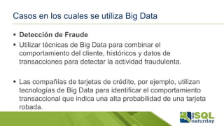 Casos en los cuales se utiliza Big Data
 Detección de Fraude
 Utilizar técnicas de Big Data para combinar el
comportamiento del cliente, históricos y datos de
transacciones para detectar la actividad fraudulenta.
 Las compañías de tarjetas de crédito, por ejemplo, utilizan
tecnologías de Big Data para identificar el comportamiento
transaccional que indica una alta probabilidad de una tarjeta
robada.
 