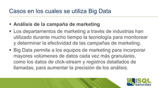 Casos en los cuales se utiliza Big Data
 Análisis de la campaña de marketing
 Los departamentos de marketing a través de industrias han
utilizado durante mucho tiempo la tecnología para monitorear
y determinar la efectividad de las campañas de marketing.
 Big Data permite a los equipos de marketing para incorporar
mayores volúmenes de datos cada vez más granulares,
como los datos de click-stream y registros detallados de
llamadas, para aumentar la precisión de los análisis.
 
