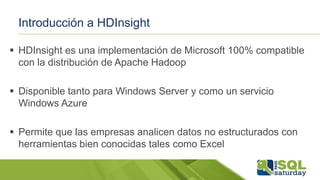 Introducción a HDInsight
 HDInsight es una implementación de Microsoft 100% compatible
con la distribución de Apache Hadoop
 Disponible tanto para Windows Server y como un servicio
Windows Azure
 Permite que las empresas analicen datos no estructurados con
herramientas bien conocidas tales como Excel
 