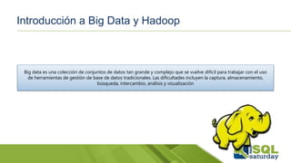 Introducción a Big Data y Hadoop
Big data es una colección de conjuntos de datos tan grande y complejo que se vuelve difícil para trabajar con el uso
de herramientas de gestión de base de datos tradicionales. Las dificultades incluyen la captura, almacenamiento,
búsqueda, intercambio, análisis y visualización
 