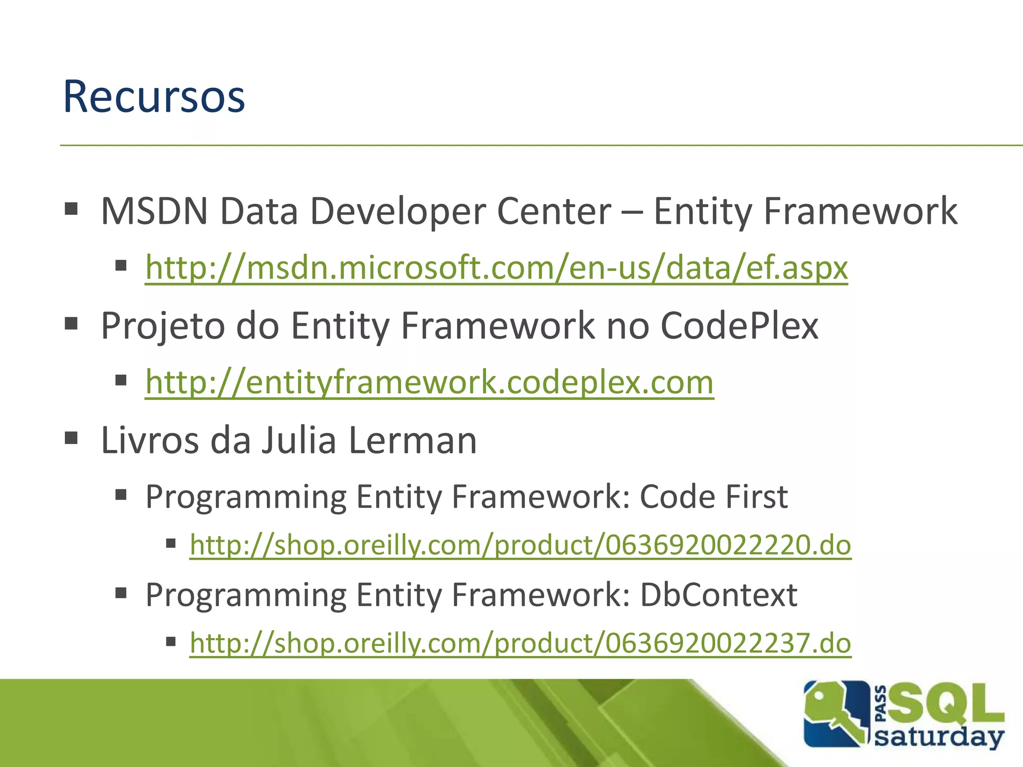 Recursos
 MSDN Data Developer Center – Entity Framework
 http://msdn.microsoft.com/en-us/data/ef.aspx
 Projeto do Entity Framework no CodePlex
 http://entityframework.codeplex.com
 Livros da Julia Lerman
 Programming Entity Framework: Code First
 http://shop.oreilly.com/product/0636920022220.do
 Programming Entity Framework: DbContext
 http://shop.oreilly.com/product/0636920022237.do
 