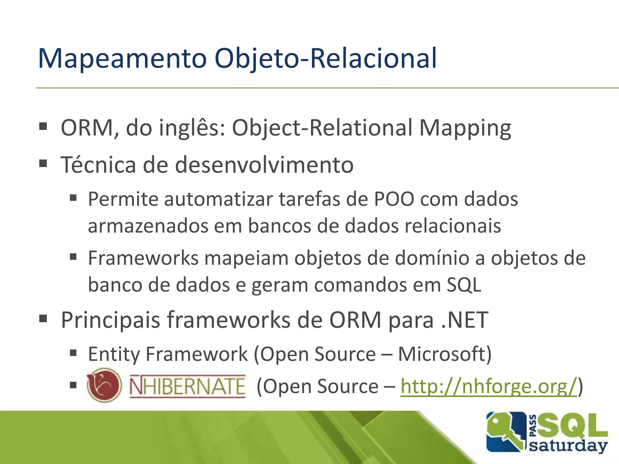 Mapeamento Objeto-Relacional
 ORM, do inglês: Object-Relational Mapping
 Técnica de desenvolvimento
 Permite automatizar tarefas de POO com dados
armazenados em bancos de dados relacionais
 Frameworks mapeiam objetos de domínio a objetos de
banco de dados e geram comandos em SQL
 Principais frameworks de ORM para .NET
 Entity Framework (Open Source – Microsoft)
 (Open Source – http://nhforge.org/)
 