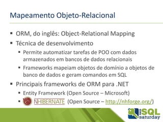 Mapeamento Objeto-Relacional
 ORM, do inglês: Object-Relational Mapping
 Técnica de desenvolvimento
 Permite automatizar tarefas de POO com dados
armazenados em bancos de dados relacionais
 Frameworks mapeiam objetos de domínio a objetos de
banco de dados e geram comandos em SQL
 Principais frameworks de ORM para .NET
 Entity Framework (Open Source – Microsoft)
 (Open Source – http://nhforge.org/)
 