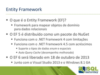 Entity Framework
 O que é o Entity Framework (EF)?
 Framework para mapear objetos de domínio
para dados relacionais
 O EF 5 é distribuído como um pacote do NuGet
 Funciona com o .NET Framework 4 com limitações
 Funciona com o .NET Framework 4.5 com acréscimos
 Suporte a tipos de dados enum e espaciais
 Auto Query Cache (desempenho melhorado)
 O EF 6 será liberado em 18 de outubro de 2013
 Junto com o Visual Studio 2013 e o Windows 8.1 GA
 