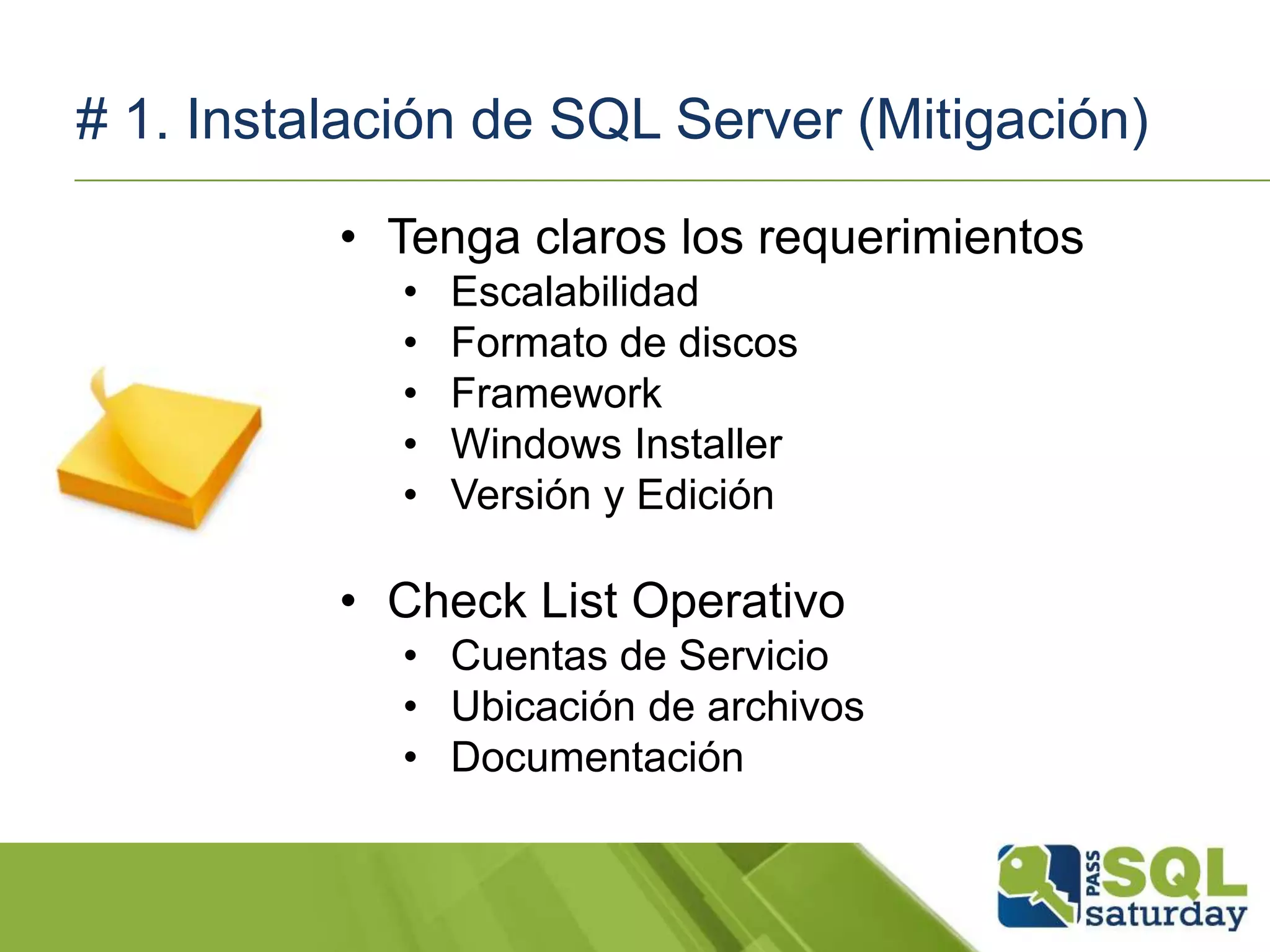 # 1. Instalación de SQL Server (Mitigación)
• Tenga claros los requerimientos
• Escalabilidad
• Formato de discos
• Framework
• Windows Installer
• Versión y Edición
• Check List Operativo
• Cuentas de Servicio
• Ubicación de archivos
• Documentación
 