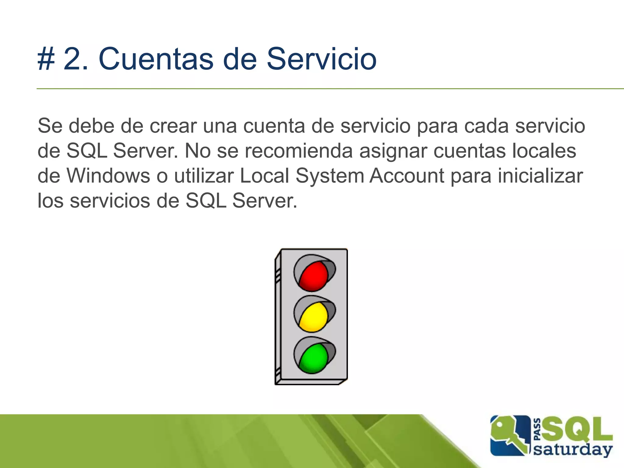 # 2. Cuentas de Servicio
Se debe de crear una cuenta de servicio para cada servicio
de SQL Server. No se recomienda asignar cuentas locales
de Windows o utilizar Local System Account para inicializar
los servicios de SQL Server.
 