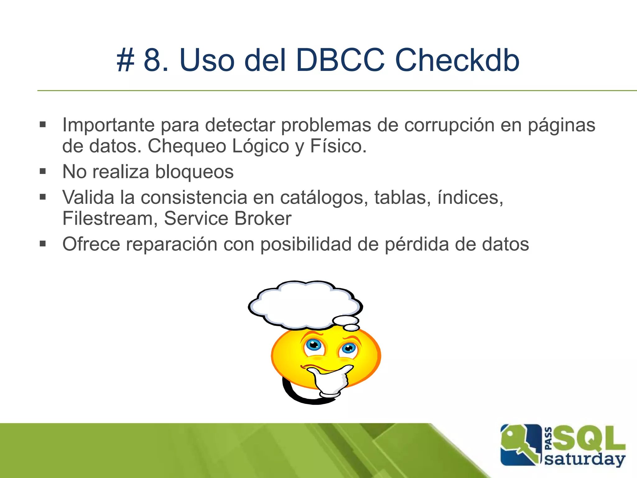 # 8. Uso del DBCC Checkdb
 Importante para detectar problemas de corrupción en páginas
de datos. Chequeo Lógico y Físico.
 No realiza bloqueos
 Valida la consistencia en catálogos, tablas, índices,
Filestream, Service Broker
 Ofrece reparación con posibilidad de pérdida de datos
 