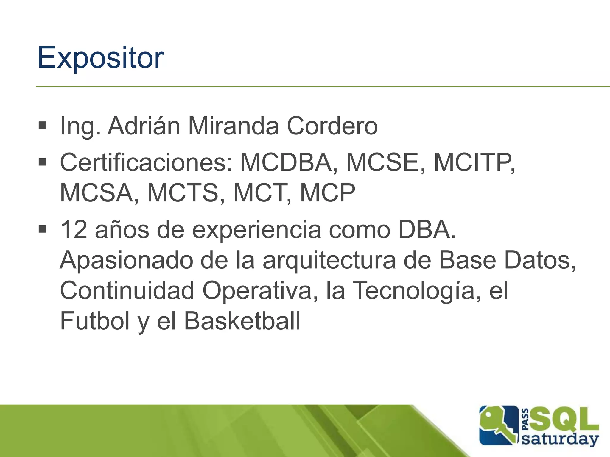 Expositor
 Ing. Adrián Miranda Cordero
 Certificaciones: MCDBA, MCSE, MCITP,
MCSA, MCTS, MCT, MCP
 12 años de experiencia como DBA.
Apasionado de la arquitectura de Base Datos,
Continuidad Operativa, la Tecnología, el
Futbol y el Basketball
 