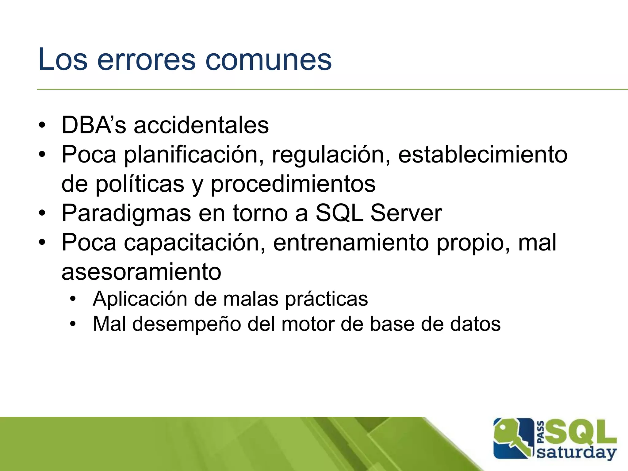 Los errores comunes
• DBA’s accidentales
• Poca planificación, regulación, establecimiento
de políticas y procedimientos
• Paradigmas en torno a SQL Server
• Poca capacitación, entrenamiento propio, mal
asesoramiento
• Aplicación de malas prácticas
• Mal desempeño del motor de base de datos
 