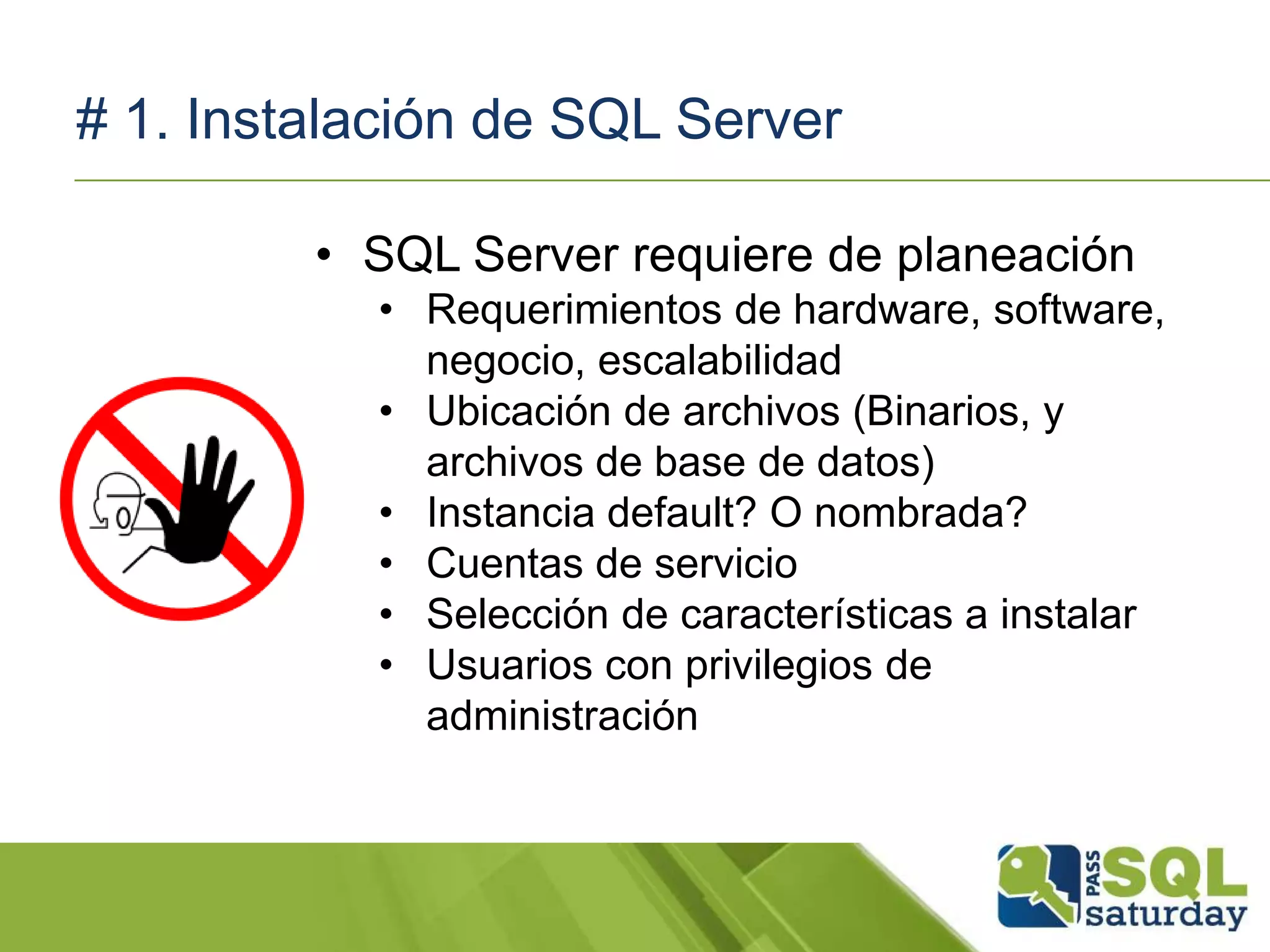 # 1. Instalación de SQL Server
• SQL Server requiere de planeación
• Requerimientos de hardware, software,
negocio, escalabilidad
• Ubicación de archivos (Binarios, y
archivos de base de datos)
• Instancia default? O nombrada?
• Cuentas de servicio
• Selección de características a instalar
• Usuarios con privilegios de
administración
 