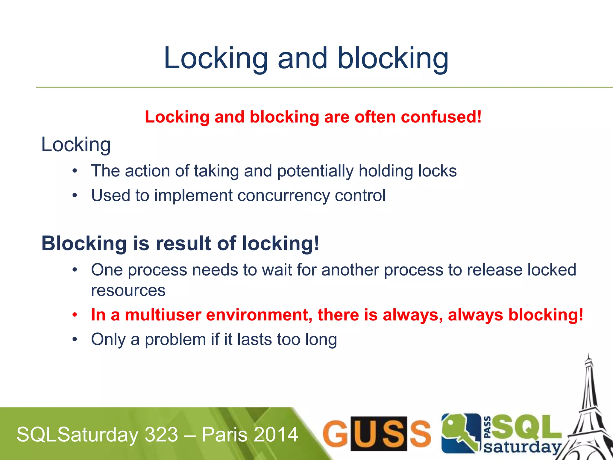 Locking and blocking 
Locking and blocking are often confused! 
Locking 
• The action of taking and potentially holding locks 
• Used to implement concurrency control 
Blocking is result of locking! 
• One process needs to wait for another process to release locked 
resources 
• In a multiuser environment, there is always, always blocking! 
• Only a problem if it lasts too long 
SQLSaturday 323 – Paris 2014 
 