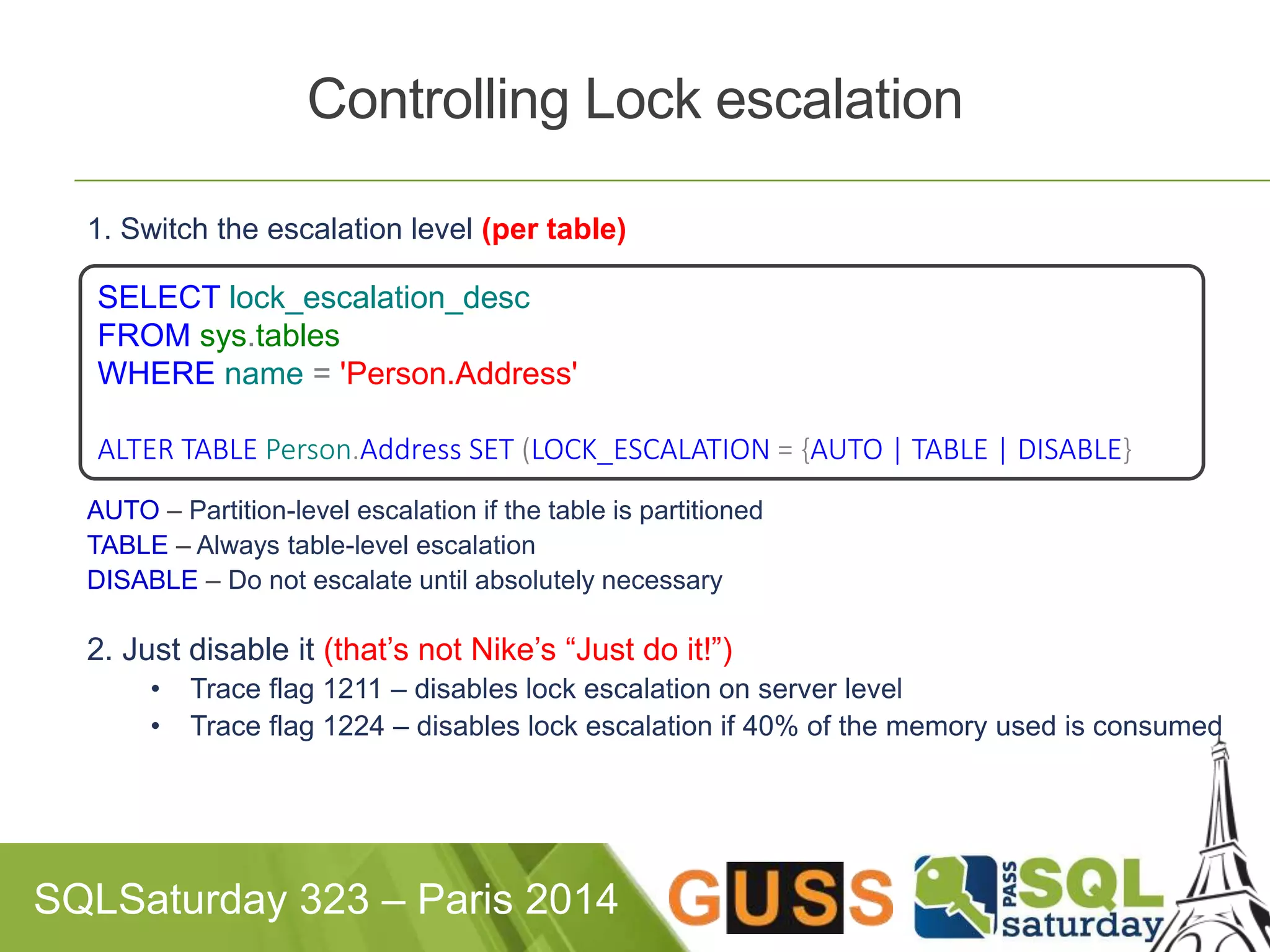 Controlling Lock escalation 
1. Switch the escalation level (per table) 
SELECT lock_escalation_desc 
FROM sys.tables 
WHERE name = 'Person.Address' 
ALTER TABLE Person.Address SET (LOCK_ESCALATION = {AUTO | TABLE | DISABLE} 
AUTO – Partition-level escalation if the table is partitioned 
TABLE – Always table-level escalation 
DISABLE – Do not escalate until absolutely necessary 
2. Just disable it (that’s not Nike’s “Just do it!”) 
• Trace flag 1211 – disables lock escalation on server level 
• Trace flag 1224 – disables lock escalation if 40% of the memory used is consumed 
SQLSaturday 323 – Paris 2014 
 