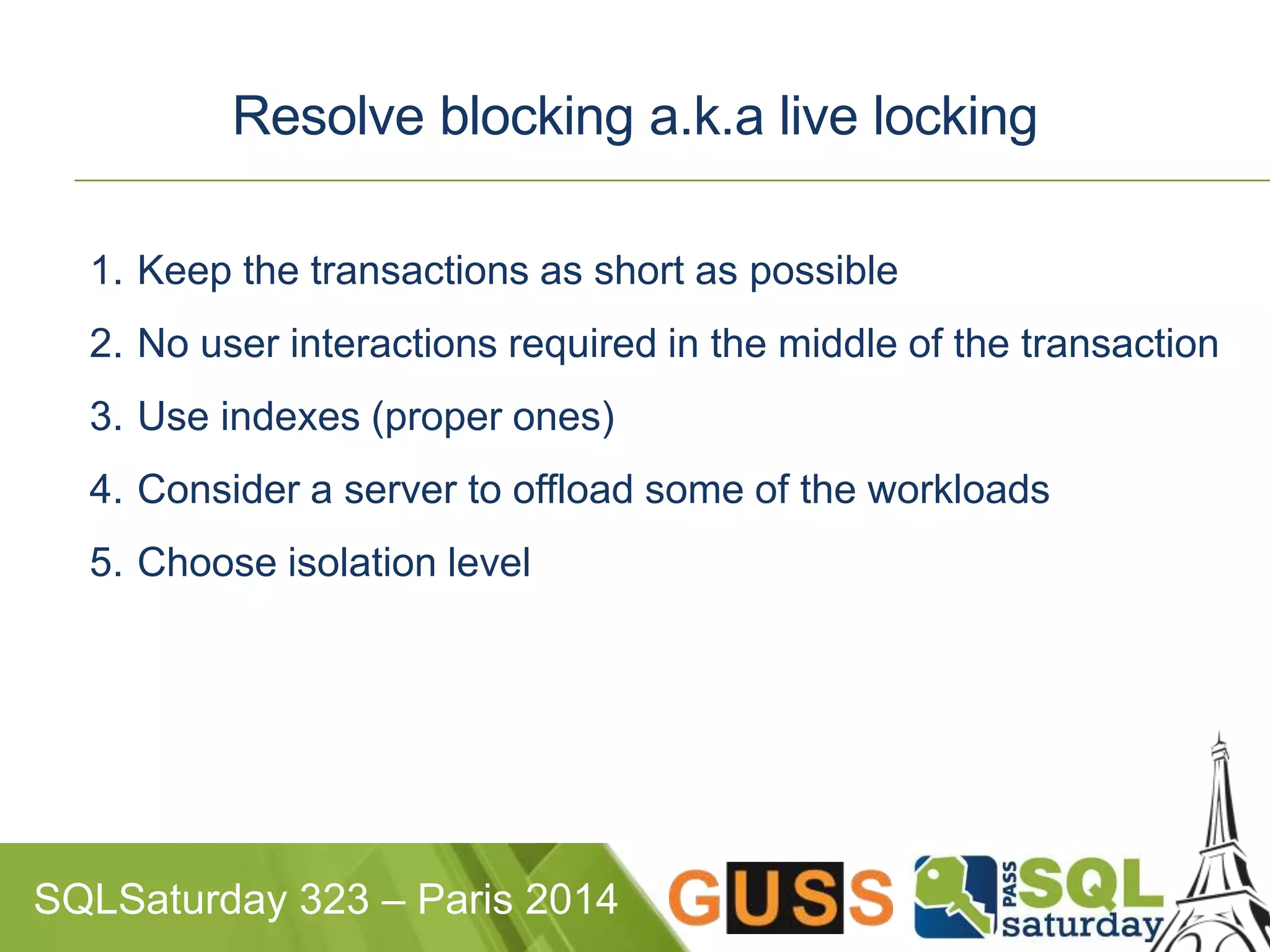 Resolve blocking a.k.a live locking 
1. Keep the transactions as short as possible 
2. No user interactions required in the middle of the transaction 
3. Use indexes (proper ones) 
4. Consider a server to offload some of the workloads 
5. Choose isolation level 
SQLSaturday 323 – Paris 2014 
 