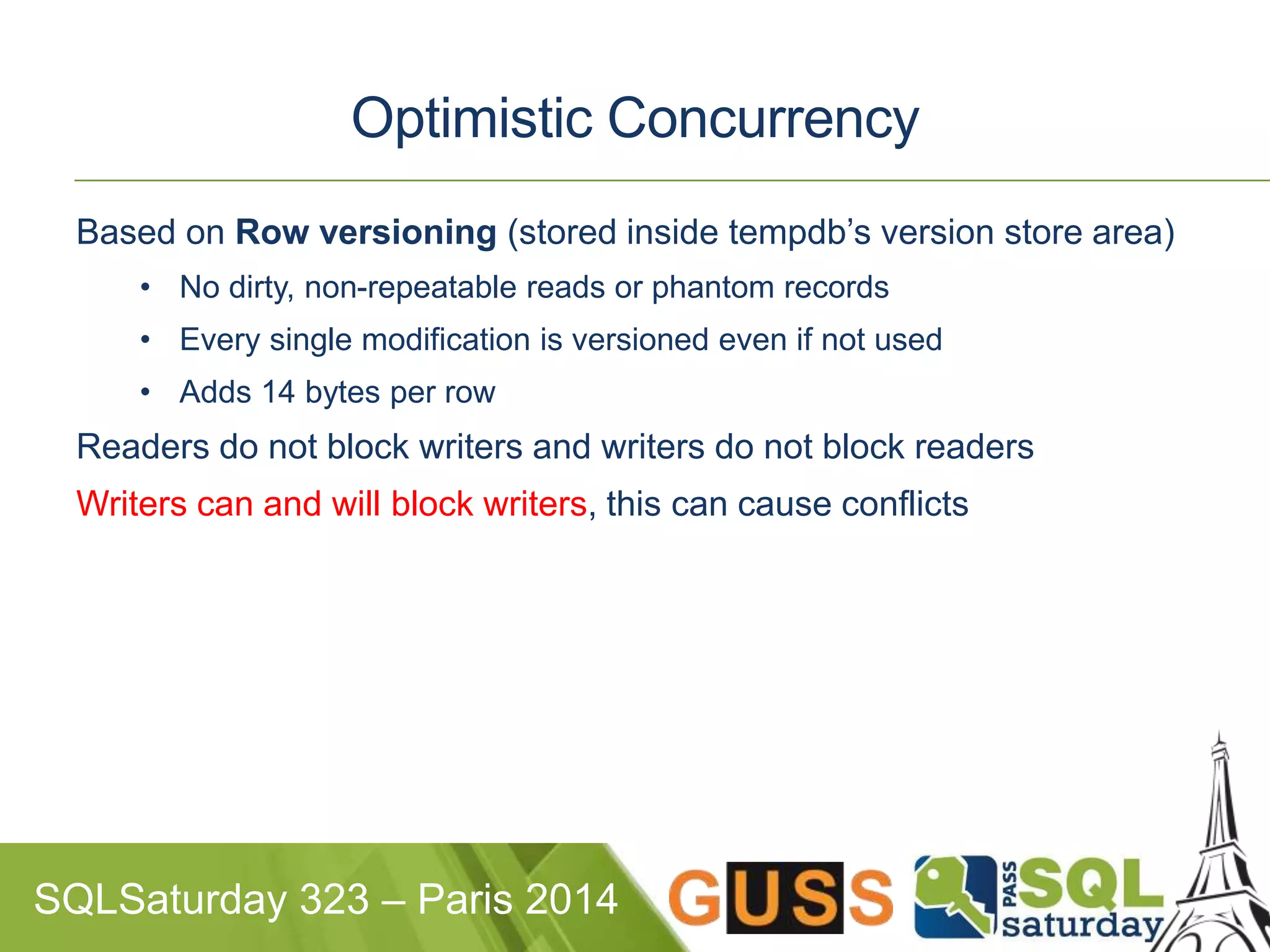 Optimistic Concurrency 
Based on Row versioning (stored inside tempdb’s version store area) 
• No dirty, non-repeatable reads or phantom records 
• Every single modification is versioned even if not used 
• Adds 14 bytes per row 
Readers do not block writers and writers do not block readers 
Writers can and will block writers, this can cause conflicts 
SQLSaturday 323 – Paris 2014 
 