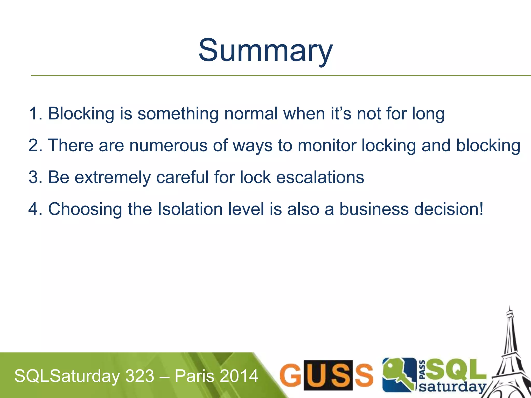 Summary 
1. Blocking is something normal when it’s not for long 
2. There are numerous of ways to monitor locking and blocking 
3. Be extremely careful for lock escalations 
4. Choosing the Isolation level is also a business decision! 
SQLSaturday 323 – Paris 2014 
 