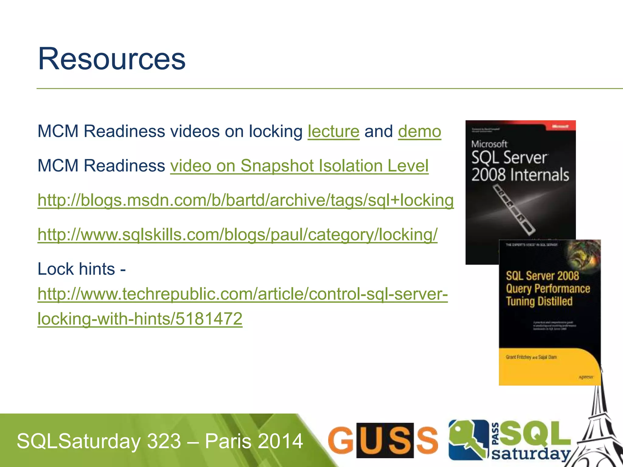 Resources 
MCM Readiness videos on locking lecture and demo 
MCM Readiness video on Snapshot Isolation Level 
http://blogs.msdn.com/b/bartd/archive/tags/sql+locking 
http://www.sqlskills.com/blogs/paul/category/locking/ 
Lock hints - 
http://www.techrepublic.com/article/control-sql-server-locking- 
with-hints/5181472 
SQLSaturday 323 – Paris 2014 
 