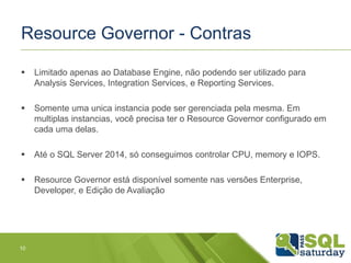 Resource Governor - Contras 
 Limitado apenas ao Database Engine, não podendo ser utilizado para 
Analysis Services, Integration Services, e Reporting Services. 
 Somente uma unica instancia pode ser gerenciada pela mesma. Em 
multiplas instancias, você precisa ter o Resource Governor configurado em 
cada uma delas. 
 Até o SQL Server 2014, só conseguimos controlar CPU, memory e IOPS. 
 Resource Governor está disponível somente nas versões Enterprise, 
Developer, e Edição de Avaliação 
10 
 