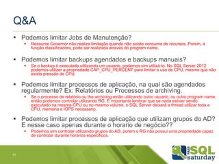 Q&A 
 Podemos limitar Jobs de Manutenção? 
 Resource Governor não realiza limitação quando não existe consume de recursos. Porem, a 
função classificadora, pode ser realizada através do program name. 
 Podemos limitar backups agendados e backups manuais? 
 Se o backup é executado utilizando um usuario, podemos sim utilizá-lo. No SQL Server 2012 
podemos utilizer a propriedade CAP_CPU_PERCENT para limitar o uso de CPU, mesmo que não 
exista pressão de CPU. 
 Podemos limitar processos de aplicação, na qual são agendados 
regularmente? Ex: Relatórios ou Processos de archiving. 
 Se o processo de relatório ou the archiving estão utilizando outro usuario, ou outro program name, 
então podemos controlar utilizando RG. É importante lembrar que se nada estiver sendo 
executado na mesma CPU ou no mesmo volume, o SQL Server deixará a thread utilizar toda a 
CPU, memoria e IOPS necessario. 
 Podemos limitar processos de aplicação que utilizam grupos do AD? 
E nesse caso apenas durante o horario de negócio?? 
 Podemos sim controlar utilizando grupos do AD, porem o RG não possui uma propriedade capaz 
de controlar durante horarios especificos. 
11 
 