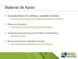 Material de Apoio 
 Considerations for writing a classfier function 
 http://technet.microsoft.com/en-us/library/bb933865(v=sql.105).aspx 
 Resource Governor 
 http://msdn.microsoft.com/en-us/library/bb933866.aspx 
 Analyzing Characterizing and IO Size Considerations 
 http://bit.ly/18nlbTh 
 Resource Governor Classifier Function 
 http://msdn.microsoft.com/en-us/library/hh510208.aspx 
 