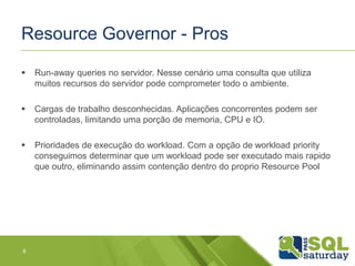 Resource Governor - Pros 
 Run-away queries no servidor. Nesse cenário uma consulta que utiliza 
muitos recursos do servidor pode comprometer todo o ambiente. 
 Cargas de trabalho desconhecidas. Aplicações concorrentes podem ser 
controladas, limitando uma porção de memoria, CPU e IO. 
 Prioridades de execução do workload. Com a opção de workload priority 
conseguimos determinar que um workload pode ser executado mais rapido 
que outro, eliminando assim contenção dentro do proprio Resource Pool 
9 
 