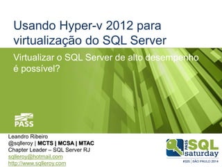 Usando Hyper-v 2012 para 
virtualização do SQL Server 
Virtualizar o SQL Server de alto desempenho 
é possível? 
Leandro Ribeiro 
@sqlleroy | MCTS | MCSA | MTAC 
Chapter Leader – SQL Server RJ 
sqlleroy@hotmail.com 
http://www.sqlleroy.com 
 