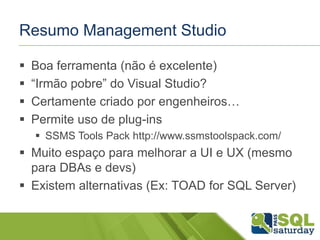 Resumo Management Studio 
 Boa ferramenta (não é excelente) 
 “Irmão pobre” do Visual Studio? 
 Certamente criado por engenheiros… 
 Permite uso de plug-ins 
 SSMS Tools Pack http://www.ssmstoolspack.com/ 
 Muito espaço para melhorar a UI e UX (mesmo 
para DBAs e devs) 
 Existem alternativas (Ex: TOAD for SQL Server) 
 