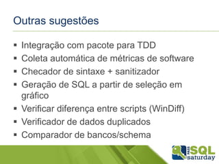 Outras sugestões 
 Integração com pacote para TDD 
 Coleta automática de métricas de software 
 Checador de sintaxe + sanitizador 
 Geração de SQL a partir de seleção em 
gráfico 
 Verificar diferença entre scripts (WinDiff) 
 Verificador de dados duplicados 
 Comparador de bancos/schema 
 