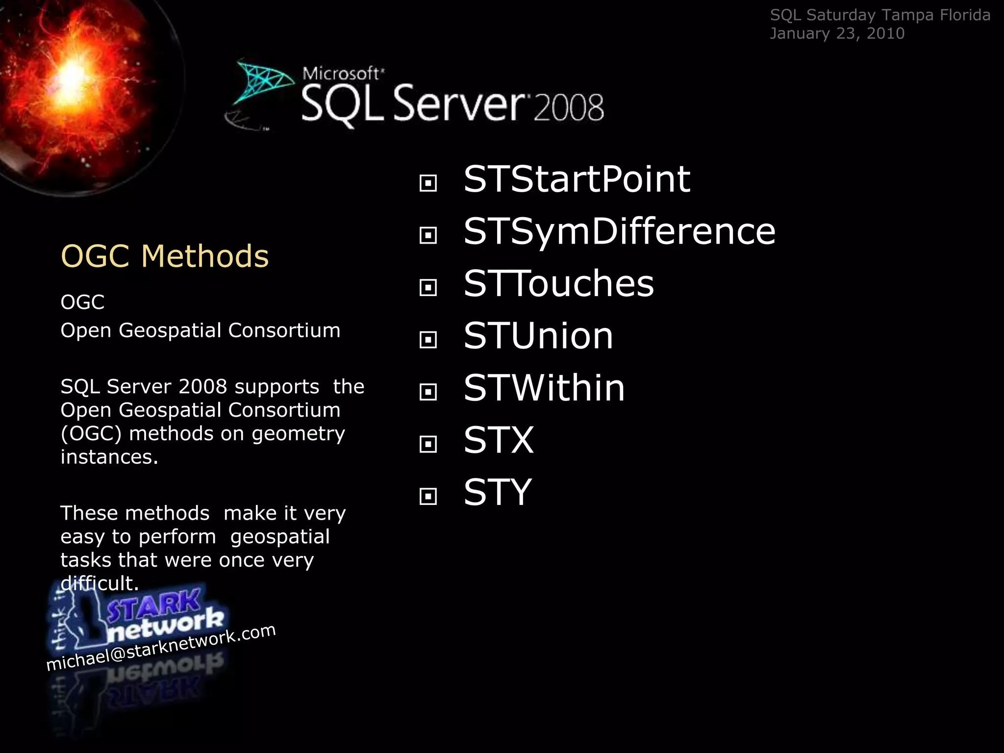 OGC Methods	OGC Open Geospatial ConsortiumSQL Server 2008 supports  the Open Geospatial Consortium (OGC) methods on geometry instances.  These methods  make it very easy to perform  geospatial tasks that were once very difficult.STStartPointSTSymDifferenceSTTouchesSTUnionSTWithinSTXSTY