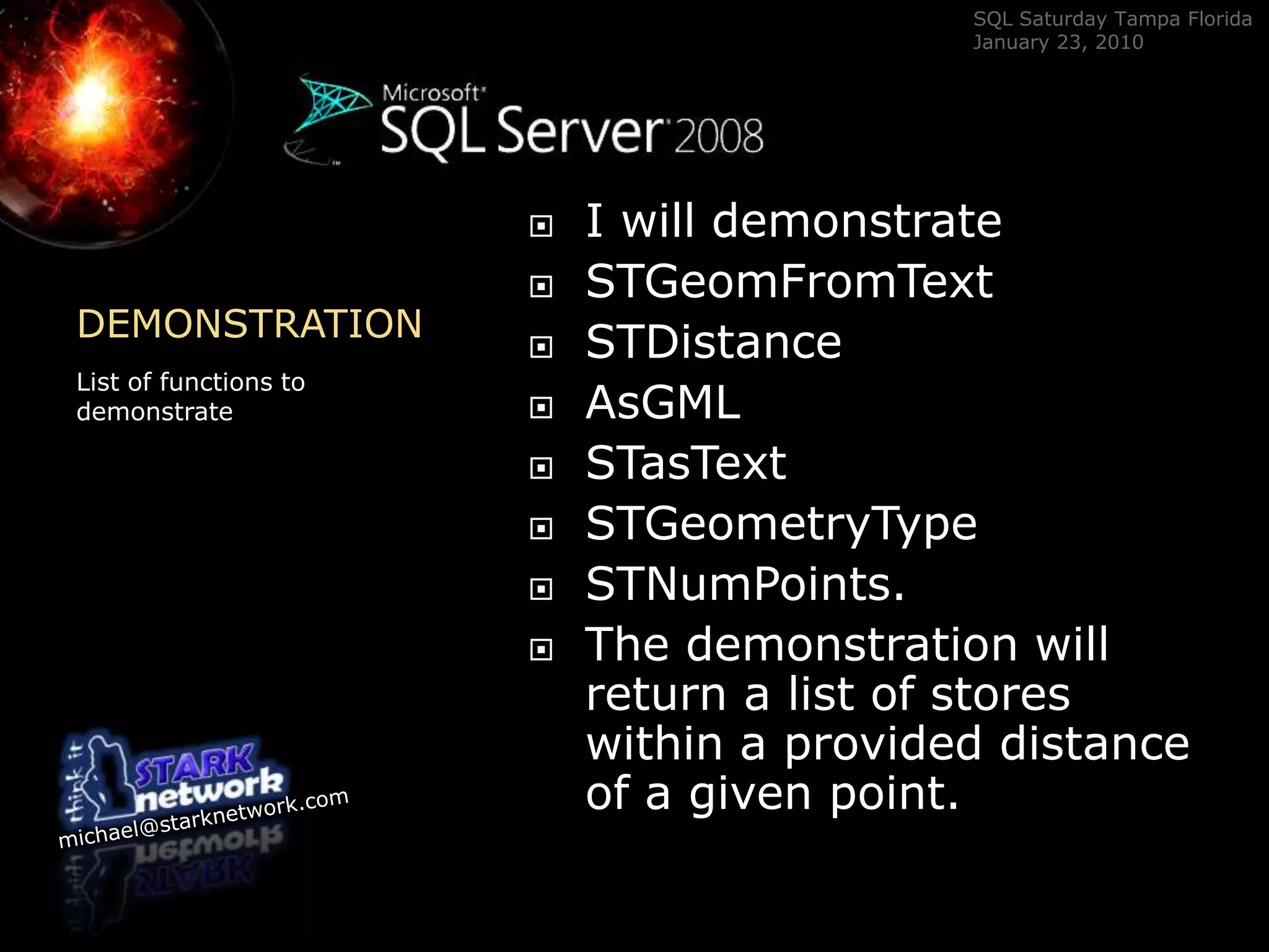 DEMONSTRATION	List of functions to demonstrateI will demonstrate STGeomFromTextSTDistanceAsGMLSTasTextSTGeometryTypeSTNumPoints.  The demonstration will return a list of stores within a provided distance of a given point.