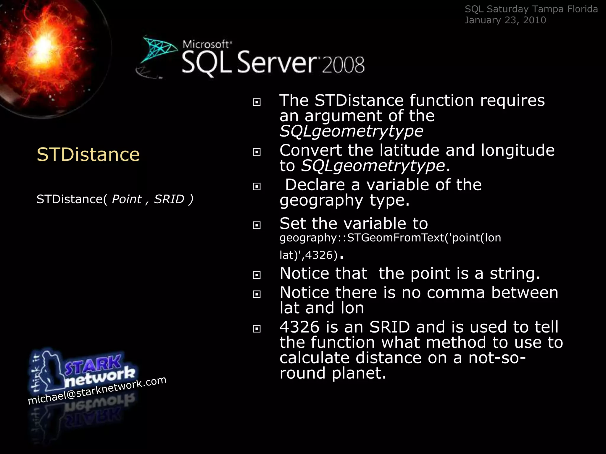 STDistanceSTDistance( Point , SRID )The STDistance function requires an argument of the SQLgeometrytypeConvert the latitude and longitude to SQLgeometrytype. Declare a variable of the geography type.  Set the variable togeography::STGeomFromText(&apos;point(lon lat)&apos;,4326).Notice that  the point is a string.Notice there is no comma between lat and lon4326 is an SRID and is used to tell the function what method to use to calculate distance on a not-so-round planet.