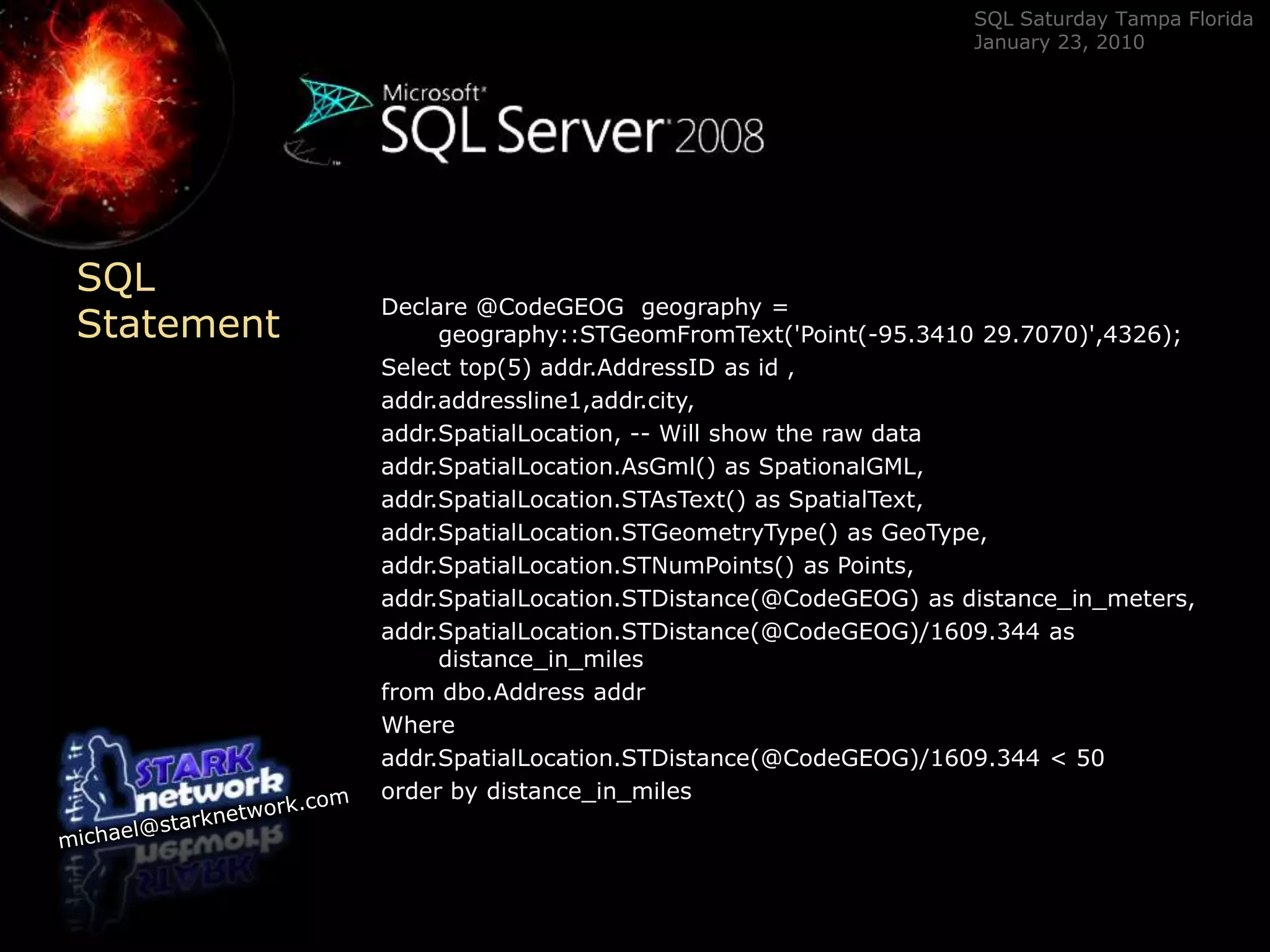 SQL StatementDeclare @CodeGEOG  geography = geography::STGeomFromText(&apos;Point(-95.3410 29.7070)&apos;,4326);Select top(5) addr.AddressID as id ,addr.addressline1,addr.city,addr.SpatialLocation, -- Will show the raw dataaddr.SpatialLocation.AsGml() as SpationalGML,addr.SpatialLocation.STAsText() as SpatialText,addr.SpatialLocation.STGeometryType() as GeoType,addr.SpatialLocation.STNumPoints() as Points,addr.SpatialLocation.STDistance(@CodeGEOG) as distance_in_meters,addr.SpatialLocation.STDistance(@CodeGEOG)/1609.344 as distance_in_milesfrom dbo.AddressaddrWhereaddr.SpatialLocation.STDistance(@CodeGEOG)/1609.344 &lt; 50  order by distance_in_miles