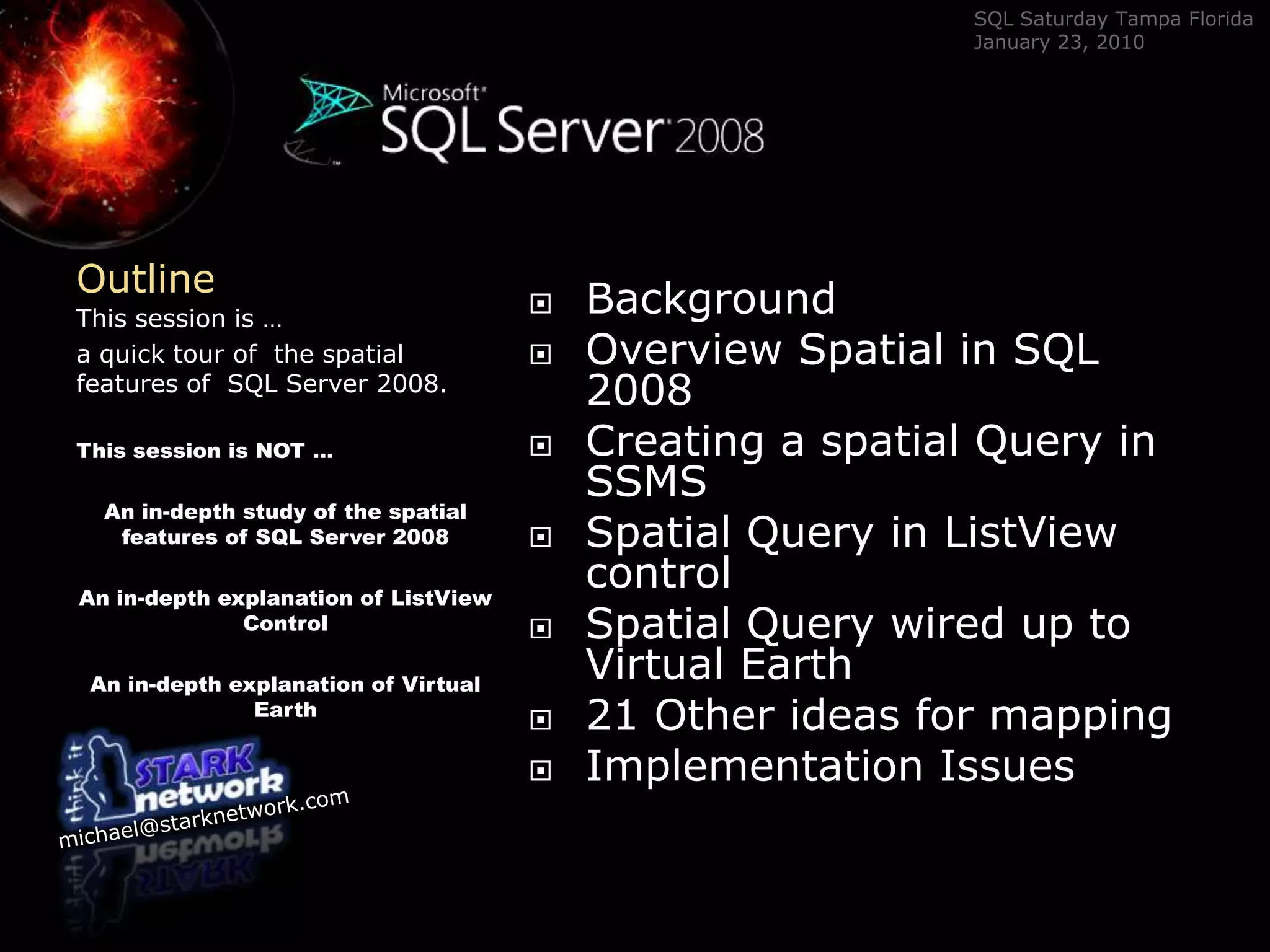 OutlineBackgroundOverview Spatial in SQL 2008Creating a spatial Query in SSMSSpatial Query in ListView controlSpatial Query wired up to Virtual Earth 21 Other ideas for mappingImplementation IssuesThis session is …a quick tour of  the spatial features of  SQL Server 2008.This session is NOT …An in-depth study of the spatial features of SQL Server 2008An in-depth explanation of ListView ControlAn in-depth explanation of Virtual Earth