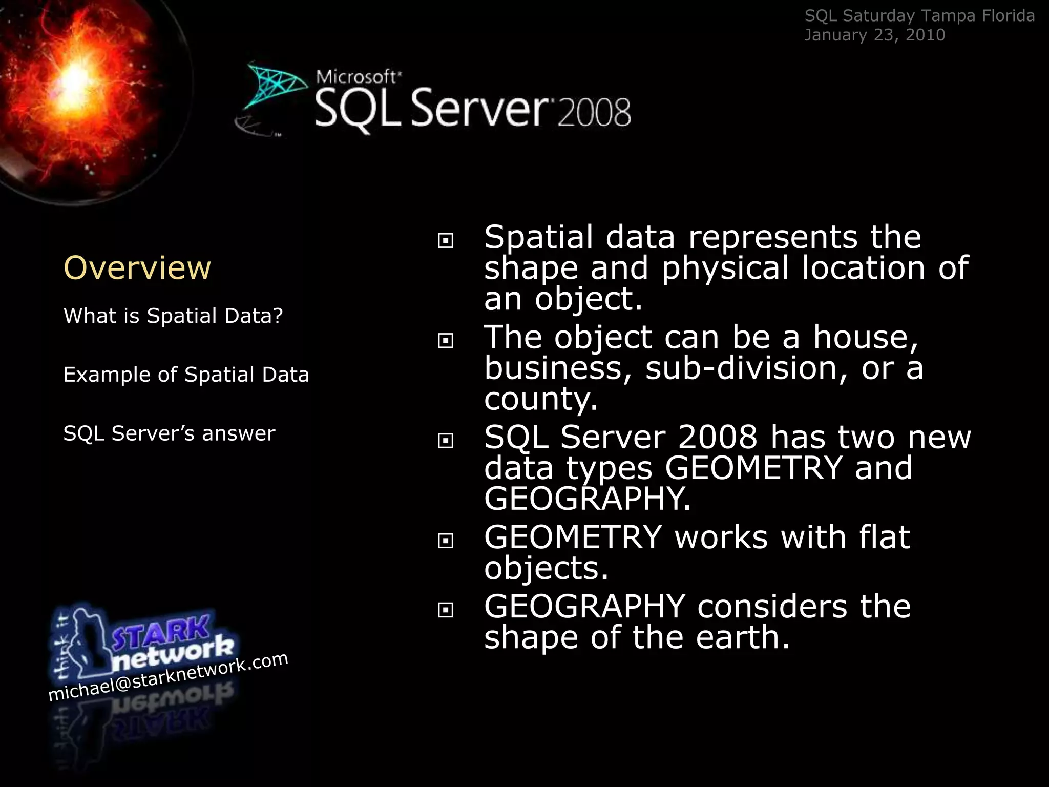 OverviewWhat is Spatial Data?Example of Spatial DataSQL Server’s answerSpatial data represents the shape and physical location of an object.  The object can be a house, business, sub-division, or a county.  SQL Server 2008 has two new data types GEOMETRY and GEOGRAPHY.  GEOMETRY works with flat objects. GEOGRAPHY considers the shape of the earth.