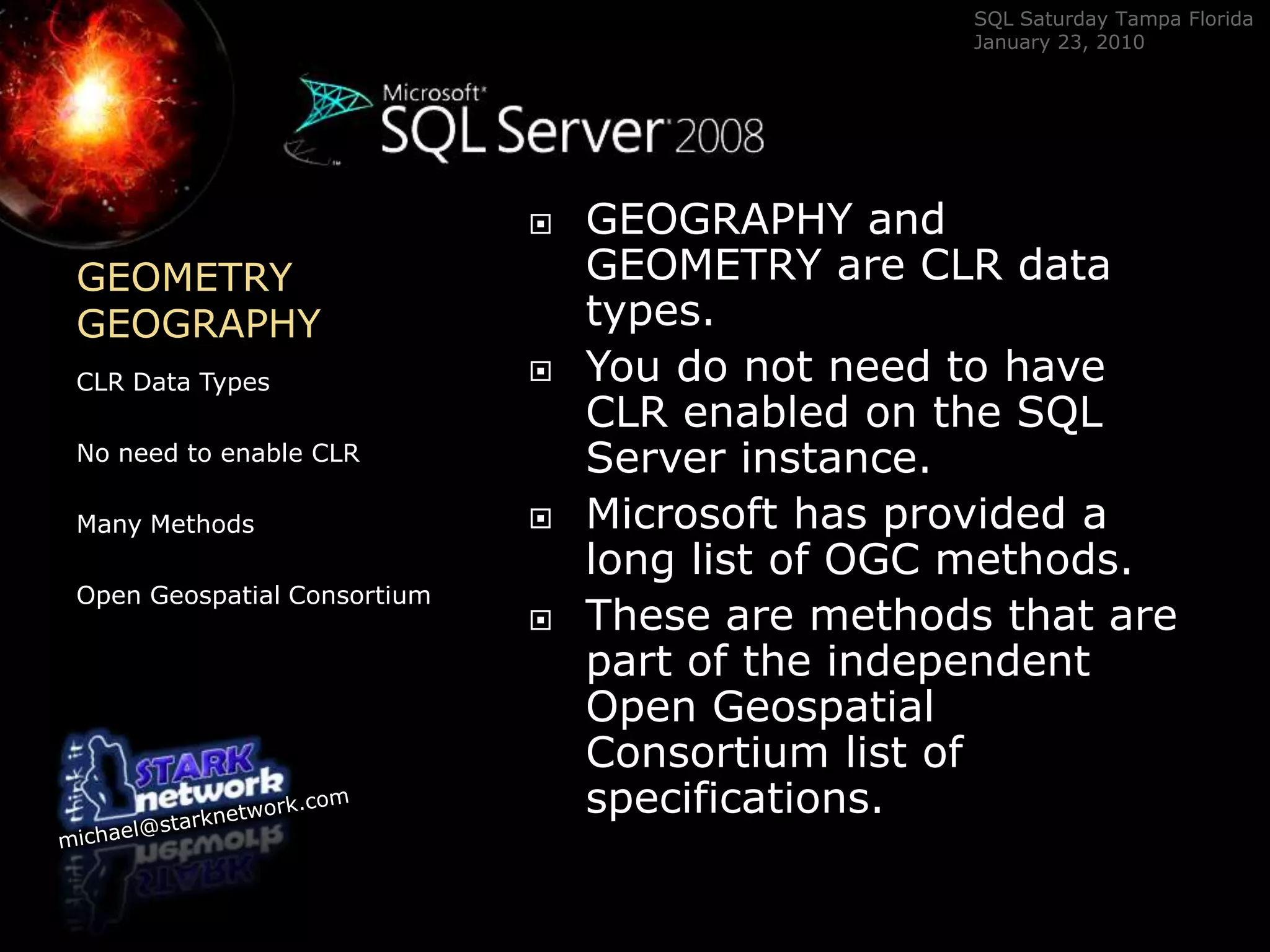 GEOMETRYGEOGRAPHY	CLR Data TypesNo need to enable CLRMany MethodsOpen Geospatial ConsortiumGEOGRAPHY and GEOMETRY are CLR data types. You do not need to have CLR enabled on the SQL Server instance.  Microsoft has provided a long list of OGC methods.  These are methods that are part of the independent  Open Geospatial Consortium list of specifications.