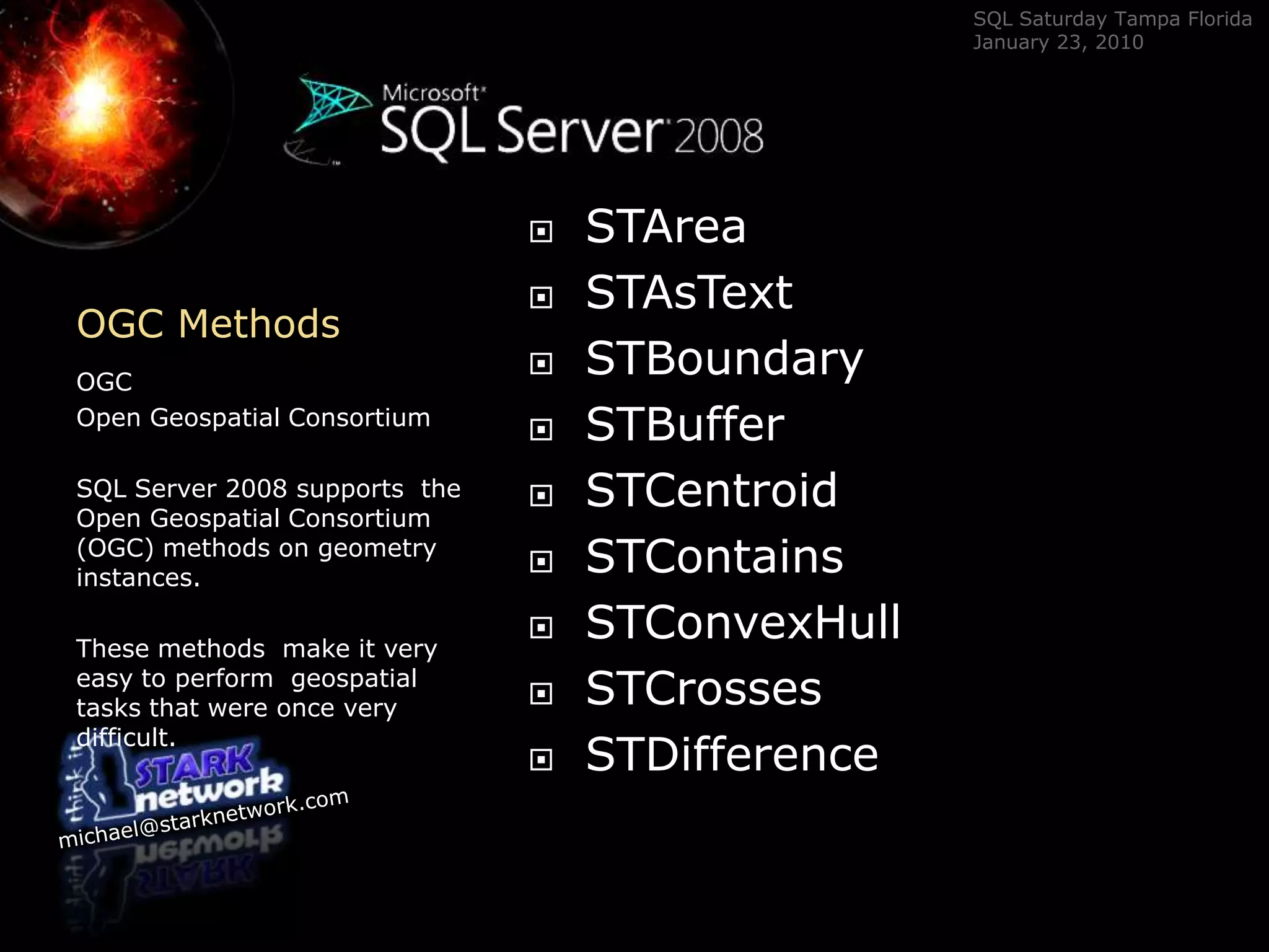 OGC Methods	OGC Open Geospatial ConsortiumSQL Server 2008 supports  the Open Geospatial Consortium (OGC) methods on geometry instances.  These methods  make it very easy to perform  geospatial tasks that were once very difficult.STAreaSTAsTextSTBoundarySTBufferSTCentroidSTContainsSTConvexHullSTCrossesSTDifference