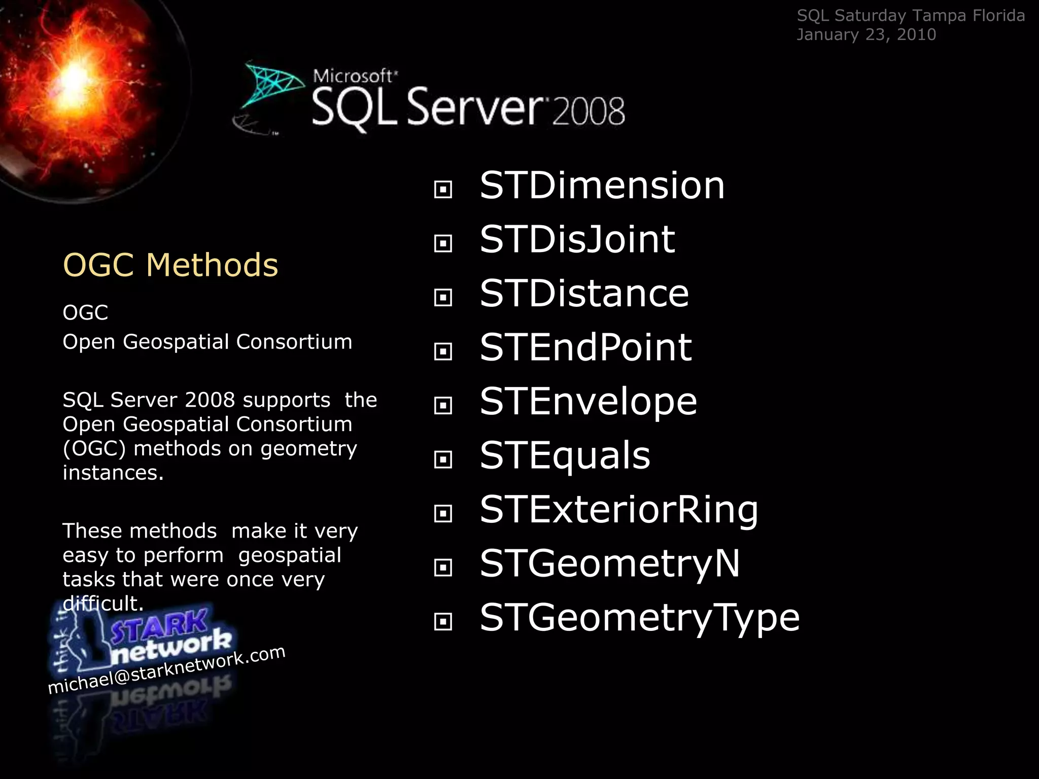 OGC Methods	OGC Open Geospatial ConsortiumSQL Server 2008 supports  the Open Geospatial Consortium (OGC) methods on geometry instances.  These methods  make it very easy to perform  geospatial tasks that were once very difficult.STDimensionSTDisJointSTDistanceSTEndPointSTEnvelopeSTEqualsSTExteriorRingSTGeometryNSTGeometryType