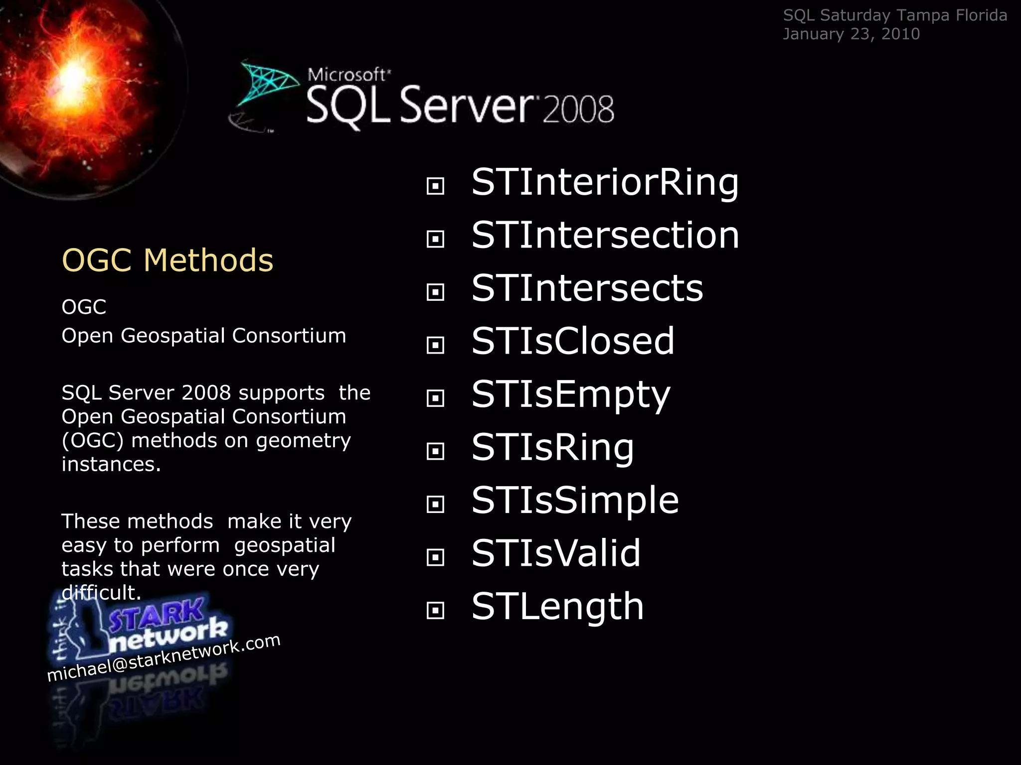 OGC Methods	OGC Open Geospatial ConsortiumSQL Server 2008 supports  the Open Geospatial Consortium (OGC) methods on geometry instances.  These methods  make it very easy to perform  geospatial tasks that were once very difficult.STInteriorRingSTIntersectionSTIntersectsSTIsClosedSTIsEmptySTIsRingSTIsSimpleSTIsValidSTLength