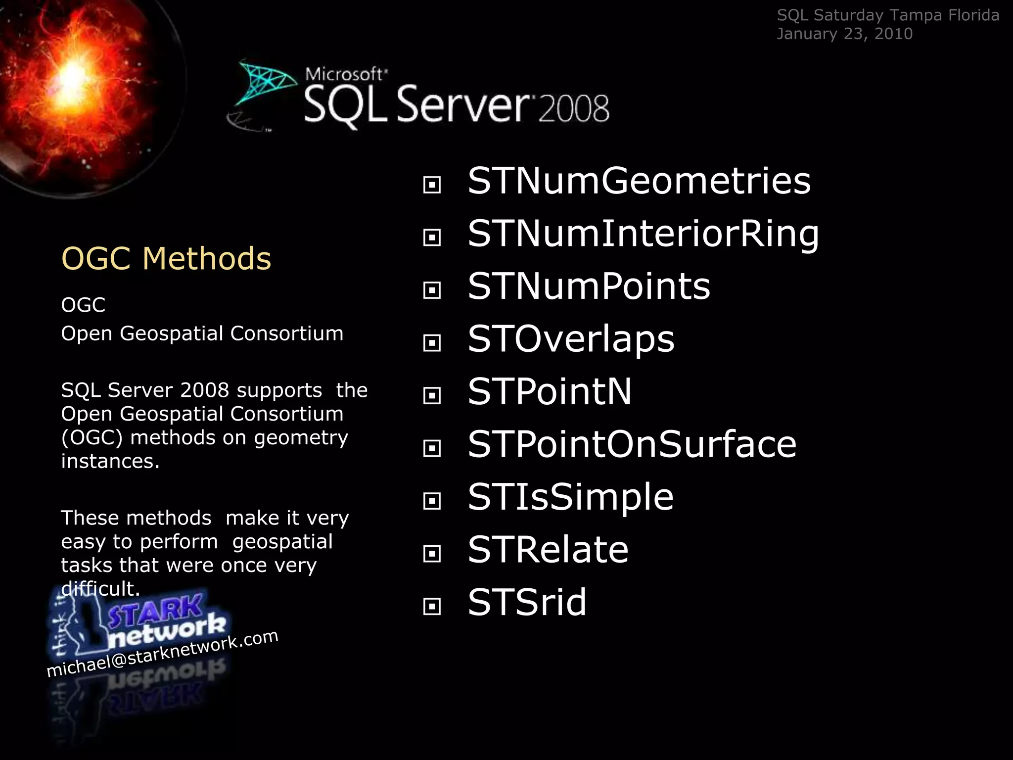 OGC Methods	OGC Open Geospatial ConsortiumSQL Server 2008 supports  the Open Geospatial Consortium (OGC) methods on geometry instances.  These methods  make it very easy to perform  geospatial tasks that were once very difficult.STNumGeometriesSTNumInteriorRingSTNumPointsSTOverlapsSTPointNSTPointOnSurfaceSTIsSimpleSTRelateSTSrid